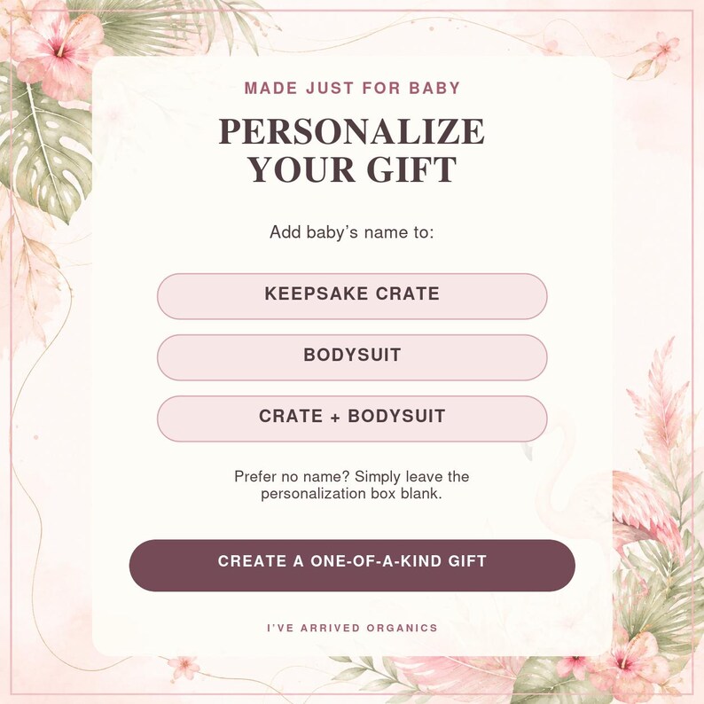 May include: A digital graphic with a floral border featuring the text MADE JUST FOR BABY, PERSONALIZE YOUR GIFT, Add baby's name to: KEEPSAKE CRATE, BODYSUIT, CRATE + BODYSUIT, Prefer no name? Simply leave the personalization box blank, CREATE A ONE-OF-A-KIND GIFT, and I'VE ARRIVED ORGANICS.
