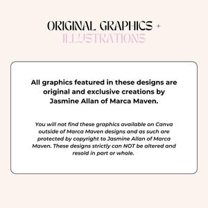 May include: A white text box with black text stating that all graphics featured in these designs are original and exclusive creations by Jasmine Allan of Marca Maven. The text also states that these graphics are not available on Canva outside of Marca Maven designs and are protected by copyright. The text concludes by stating that these designs cannot be altered or resold in part or whole.