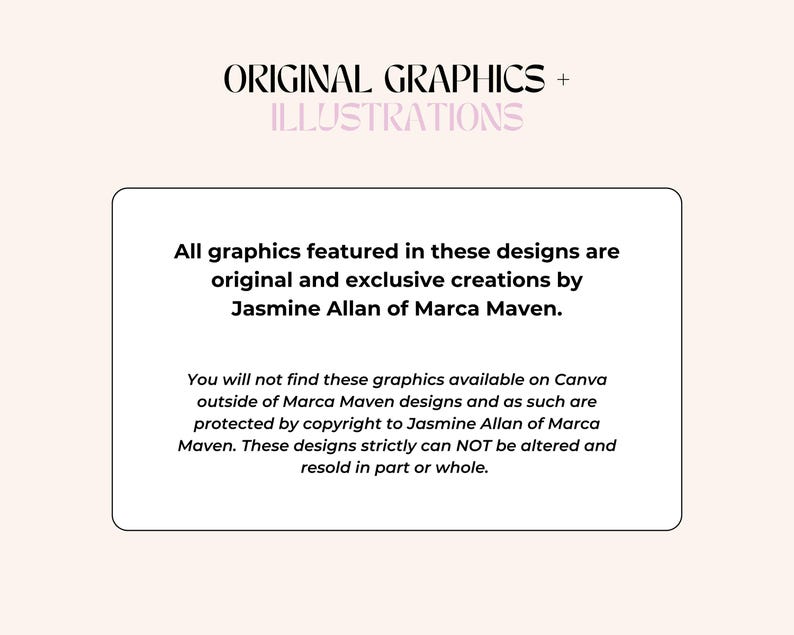 May include: A white text box with black text stating that all graphics featured in these designs are original and exclusive creations by Jasmine Allan of Marca Maven. The text also states that these graphics are not available on Canva outside of Marca Maven designs and are protected by copyright. The text concludes by stating that these designs cannot be altered or resold in part or whole.
