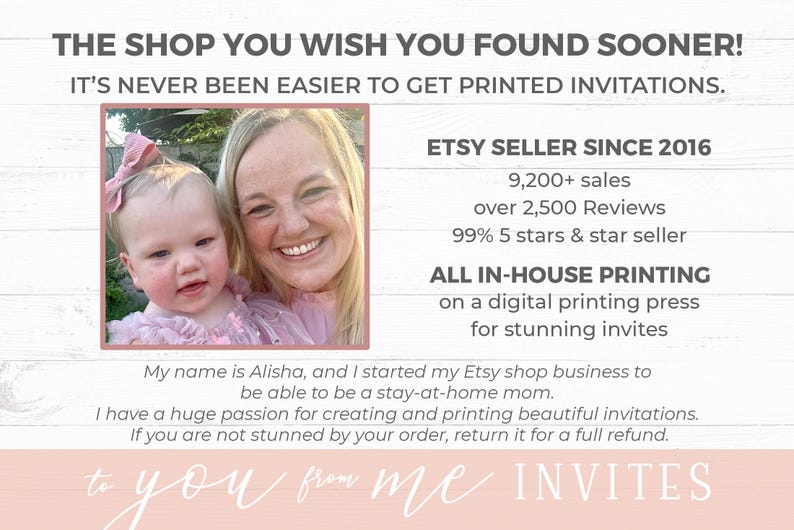 May include: A woman and a young girl are smiling in a photo on a white wood background. The text reads "The shop you wish you found sooner! It's never been easier to get printed invitations. Etsy seller since 2016. 9,200+ sales, over 2,500 reviews, 99% 5 stars & star seller. All in-house printing on a digital printing press for stunning invites. My name is Alisha, and I started my Etsy shop business to be able to be a stay-at-home mom. I have a huge passion for creating and printing beautiful invitations. If you are not stunned by your order, return it for a full refund. To you from me invites."