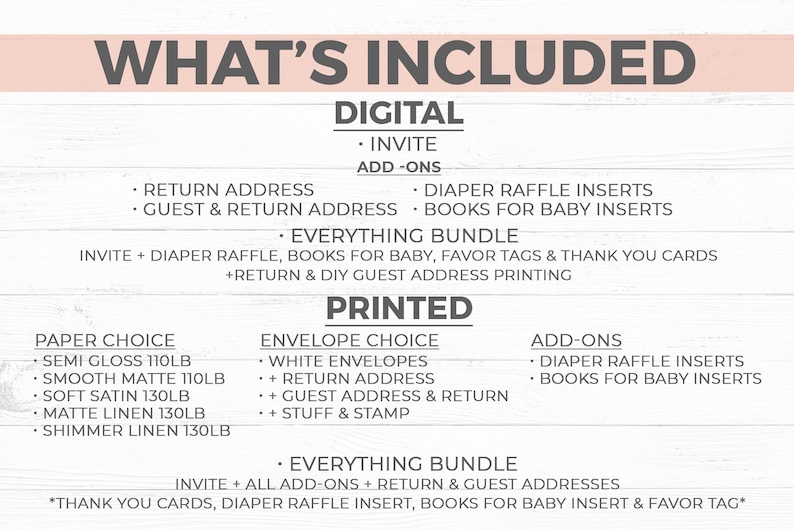 May include: A list of what's included in a baby shower invitation package. The options include digital and printed invites, return address labels, diaper raffle inserts, books for baby inserts, and a bundle that includes all of the above. The paper choices for the printed invites are semi gloss, smooth matte, soft satin, matte linen, and shimmer linen.