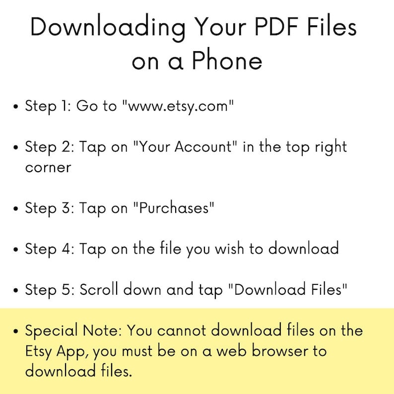May include: A yellow and white graphic with black text explaining how to download PDF files on a phone using the Etsy website. The text includes the steps to download files, including going to www.etsy.com, tapping on "Your Account", tapping on "Purchases", tapping on the file you wish to download, and scrolling down and tapping "Download Files". The graphic also includes a special note that you cannot download files on the Etsy app, you must be on a web browser to download files.