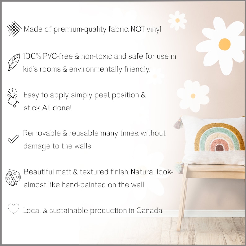 May include: A set of white daisy flower wall decals with a rainbow pillow on a bench. The decals are made of fabric and are reusable and removable. The text on the image reads: "Made of premium-quality fabric. NOT vinyl. 100% PVC-free & non-toxic and safe for use in kid's rooms & environmentally friendly. Easy to apply, simply peel, position & stick All done! Removable & reusable many times. without damage to the walls. Beautiful matt & textured finish. Natural look-almost like hand-painted on the wall. Local & sustainable production in Canada."