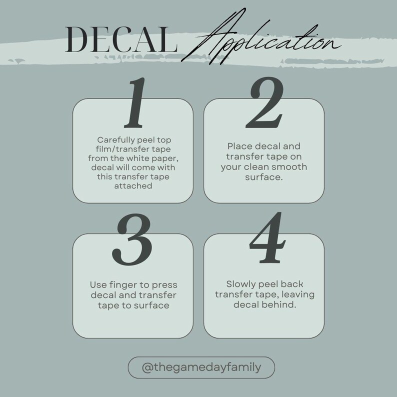 May include: An instructional graphic titled DECAL Application on a sage green background. It outlines four steps: 1. Peel top film from white paper. 2. Place decal on a clean surface. 3. Press decal to surface. 4. Peel back transfer tape. Includes @thegamedayfamily.
