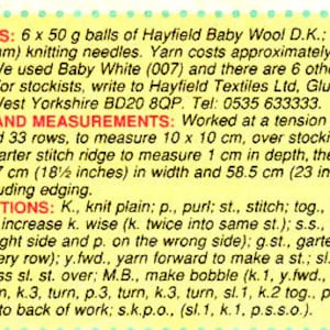 May include: A yellow and white instruction sheet for knitting a baby blanket. The sheet includes materials, tension and measurements, and abbreviations for knitting terms. The materials include 6 x 50 gram balls of Hayfield Baby Wool D.K. and a pair of No. 9 (3/4 inch) knitting needles. The yarn costs approximately $2.08 per 50 gram ball. The tension is 23 stitches and 33 rows to measure 10 x 10 centimeters. The finished blanket will measure 18.5 inches in width and 23 inches in depth.