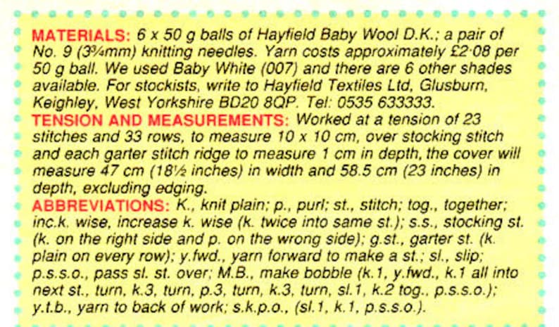 May include: A yellow and white instruction sheet for knitting a baby blanket. The sheet includes materials, tension and measurements, and abbreviations for knitting terms. The materials include 6 x 50 gram balls of Hayfield Baby Wool D.K. and a pair of No. 9 (3/4 inch) knitting needles. The yarn costs approximately $2.08 per 50 gram ball. The tension is 23 stitches and 33 rows to measure 10 x 10 centimeters. The finished blanket will measure 18.5 inches in width and 23 inches in depth.