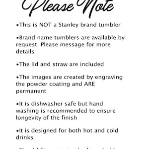 May include: Please Note: This is NOT a Stanley brand tumbler. Brand name tumblers are available by request. Please message for more details. The lid and straw are included. The images are created by engraving the powder coating and ARE permanent. It is dishwasher safe but hand washing is recommended to ensure longevity of the finish. It is designed for both hot and cold drinks. Should fit most standard cup holders.