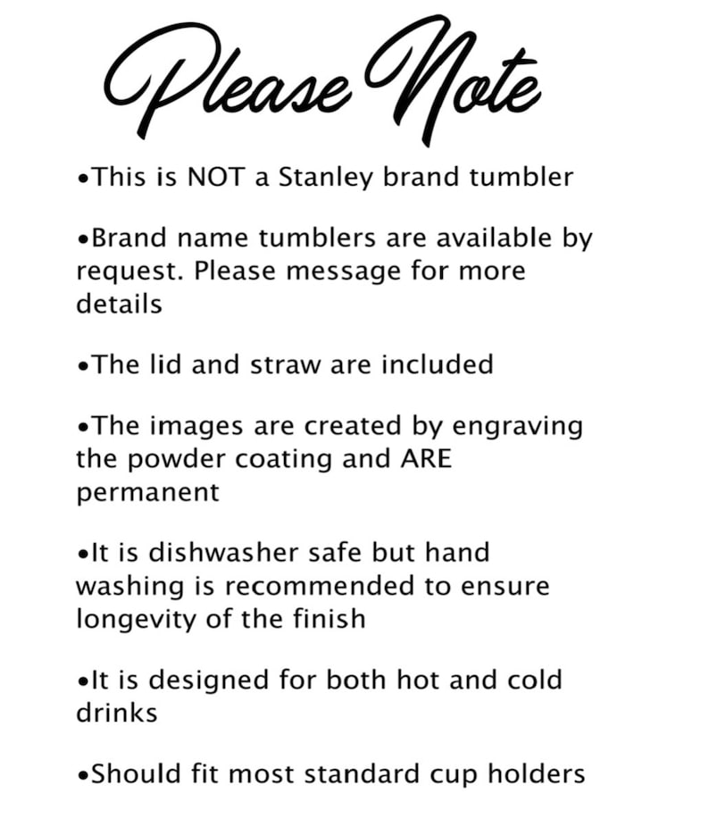 May include: Please Note: This is NOT a Stanley brand tumbler. Brand name tumblers are available by request. Please message for more details. The lid and straw are included. The images are created by engraving the powder coating and ARE permanent. It is dishwasher safe but hand washing is recommended to ensure longevity of the finish. It is designed for both hot and cold drinks. Should fit most standard cup holders.