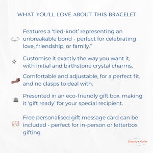 WHAT YOU’LL LOVE ABOUT THIS BRACELET 
1.	Features a ‘tied-knot’ representing an unbreakable bond — perfect for celebrating love, friendship, or family.”
2.	Can be customised exactly the way you want it, with initial and birthstone crystal. 
3.	Comfortable and adjustable for a perfect fit, and no clasps to deal with.
4.	Presented in an eco-friendly gift box -  ‘gift ready’ for your special recipient.
5.	Free personalised message card can be included - perfect for personal or letterbox gifting.