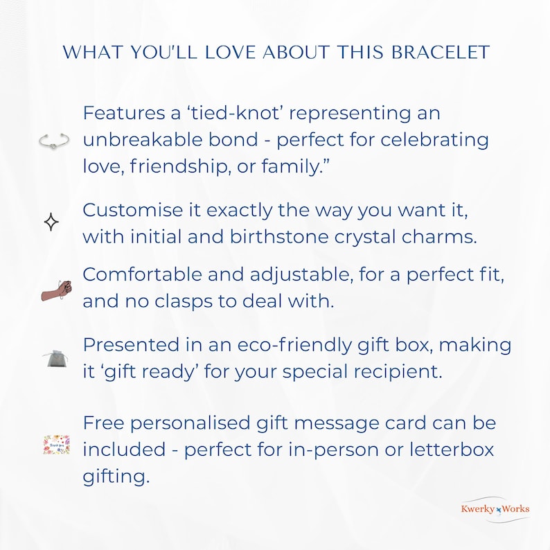 WHAT YOU’LL LOVE ABOUT THIS BRACELET 
1.	Features a ‘tied-knot’ representing an unbreakable bond — perfect for celebrating love, friendship, or family.”
2.	Can be customised exactly the way you want it, with initial and birthstone crystal. 
3.	Comfortable and adjustable for a perfect fit, and no clasps to deal with.
4.	Presented in an eco-friendly gift box -  ‘gift ready’ for your special recipient.
5.	Free personalised message card can be included - perfect for personal or letterbox gifting.