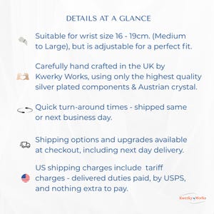 DETAILS AT A GLANCE, Suitable for wrist size 16 - 19cm. (Medium to Large) but adjustable, handcrafted in the UK by Kwerky Works using the highest quality silver plating & Austrian crystal. Shipped same or next business day.
Shipping options available at checkout, including next day delivery.
US shipping charges include tariff charges - delivered duties paid, by USPS, and nothing extra to pay.