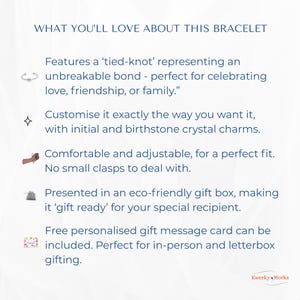 WHAT YOU’LL LOVE ABOUT THIS BRACELET 
1.	Features a ‘tied-knot’ representing an unbreakable bond — perfect for celebrating love, friendship, or family.
2.	Can be customised exactly the way you want it, with initial and birthstone crystal. 
3.	Comfortable and adjustable for a perfect fit, and no clasps to deal with.
4.	Presented in an eco-friendly gift box -  ‘gift ready’ for your special recipient.
5.	Free personalised message card can be included - perfect for personal or letterbox gifting.
