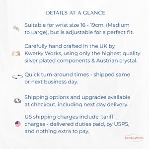 DETAILS AT A GLANCE, Suitable for wrist size 16 - 19cm. (Medium to Large) but adjustable, handcrafted in the UK by Kwerky Works using the highest quality silver plating & Austrian crystal. Shipped same or next business day.
Shipping options available at checkout, including next day delivery.
US shipping charges include tariff charges - delivered duties paid, by USPS, and nothing extra to pay.
US shipping charges include tariff charges - delivered duties paid, by USPS.