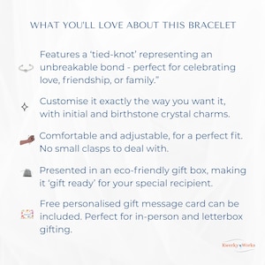 WHAT YOU’LL LOVE ABOUT THIS BRACELET 
1.	Features a ‘tied-knot’ representing an unbreakable bond — perfect for celebrating love, friendship, or family.
2.	Can be customised exactly the way you want it, with initial and birthstone crystal. 
3.	Comfortable and adjustable for a perfect fit, and no clasps to deal with.
4.	Presented in an eco-friendly gift box -  ‘gift ready’ for your special recipient.
5.	Free personalised message card can be included - perfect for personal or letterbox gifting.