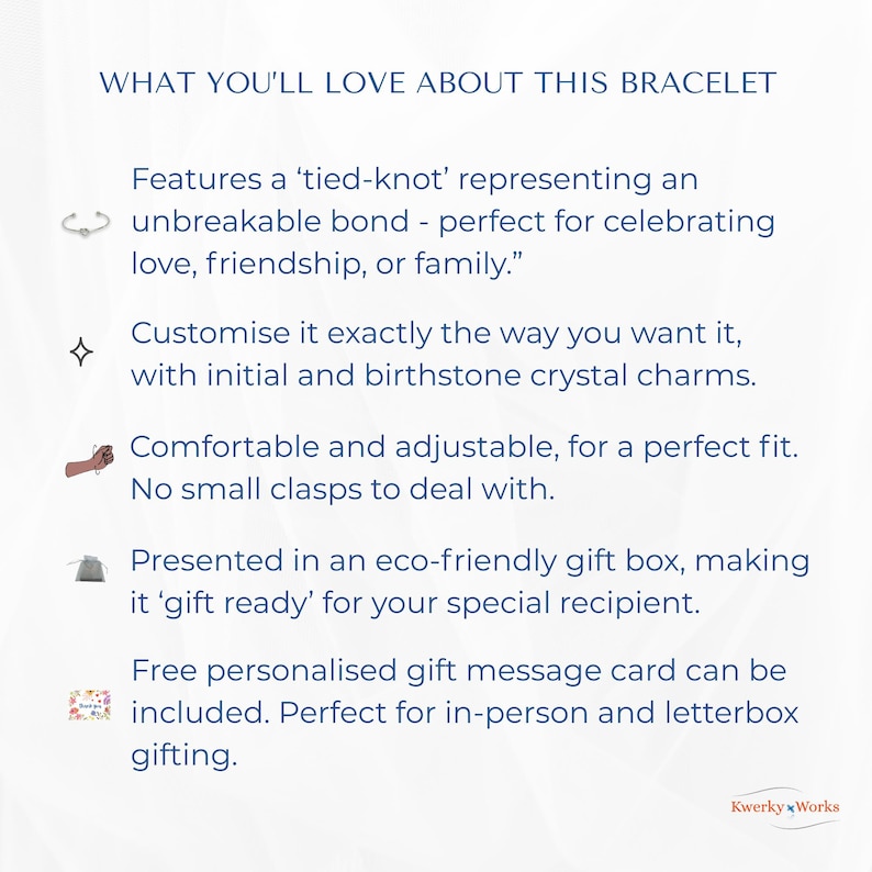WHAT YOU’LL LOVE ABOUT THIS BRACELET 
1.	Features a ‘tied-knot’ representing an unbreakable bond — perfect for celebrating love, friendship, or family.
2.	Can be customised exactly the way you want it, with initial and birthstone crystal. 
3.	Comfortable and adjustable for a perfect fit, and no clasps to deal with.
4.	Presented in an eco-friendly gift box -  ‘gift ready’ for your special recipient.
5.	Free personalised message card can be included - perfect for personal or letterbox gifting.