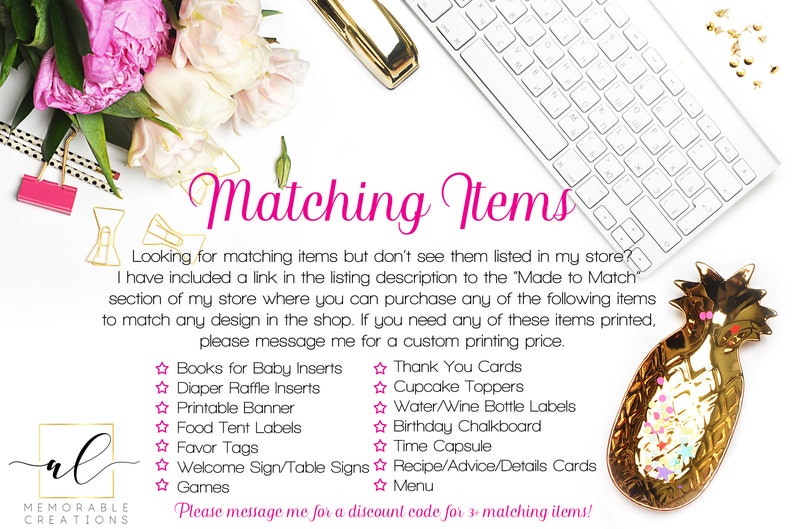 May include: A white background with a keyboard, flowers, and a gold pineapple dish. The text "Matching Items" is in pink. The text "Looking for matching items but don't see them listed in my store? I have included a link in the listing description to the 'Made to Match' section of my store where you can purchase any of the following items to match any design in the shop. If you need any of these items printed, please message me for a custom printing price." is in black. The text "Books for Baby Inserts, Diaper Raffle Inserts, Printable Banner, Food Tent Labels, Favor Tags, Welcome Sign/Table Signs, Games" is in black with a pink star before each item. The text "Thank You Cards, Cupcake Toppers, Water/Wine Bottle Labels, Birthday Chalkboard, Time Capsule, Recipe/Advice/Details Cards, Menu" is in black with a pink star before each item. The text "Please message me for a discount code for 3+ matching items!" is in black.