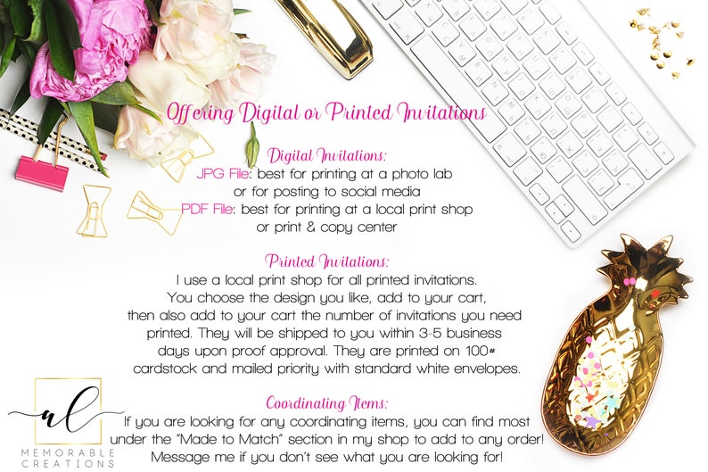 May include: A white keyboard and a gold pineapple dish with colorful confetti on a white background. Text on the image reads: "Offering Digital or Printed Invitations. Digital Invitations: JPG File: best for printing at a photo lab or for posting to social media. PDF File: best for printing at a local print shop or print & copy center. Printed Invitations: I use a local print shop for all printed invitations. You choose the design you like, add to your cart, then also add to your cart the number of invitations you need printed. They will be shipped to you within 3-5 business days upon proof approval. They are printed on 100 cardstock and mailed priority with standard white envelopes. Coordinating Items: If you are looking for any coordinating items, you can find most under the 'Made to Match' section in my shop to add to any order! Message me if you don't see what you are looking for!"