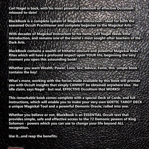 May include: A black and white image with a textured background. The text "A Complete Collection of Powerful Goetic Magick" is displayed in a red font. The text "Carl Nagel is back, with his most powerful collection of effective Occultism released to-date!" is displayed in white font. The text "BlackBook is a complete system of Magickal Instruction - ideal for both the seasoned Occult Practitioner and complete beginner to the Magickal Arts." is displayed in white font. The text "With decades of Magickal Instruction to his name, Carl Nagel needs little introduction, and remains one of the world's most sought-after teachers of the Dark Arts." is displayed in white font. The text "BlackBook contains a wealth of hitherto obscure and powerful Magickal Rites Rites which will have a profound impact upon YOUR life, beginning the very moment you open this astounding book!" is displayed in white font. The text "Whether you want Wealth, Power, Love, Sex, Advice, Fame, this simple book contains the key!" is displayed in white font. The text "What's more, working with the forces made available by this book will provide you with Occult insights that simply CANNOT be obtained anywhere else. No idle claim, says Nagel - but real, EFFECTIVE Occultism that WORKS!" is displayed in white font. The text "This remarkable book comes complete with a special Deck of Cards, and full instructions, which will enable you to make your very own GOETIC TAROT DECK a unique Magickal Tool and a powerful Demonic Oracle, rolled into one." is displayed in white font. The text "Whether you believe or not, BlackBook is an ESSENTIAL Occult text that provides simple, safe and effective access to the 72 Demonic powers of King Solomon - powers which you can use to change your life beyond ALL recognition." is displayed in white font. The text "Use it...and reap the benefits." is displayed in white font. The text "Daemonic Dreams" is displayed in white font. The text "www.daemonic-dreams.co.uk" is displayed in white font.