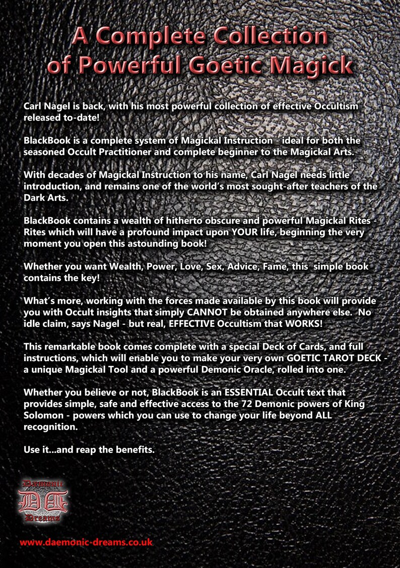 May include: A black and white image with a textured background. The text "A Complete Collection of Powerful Goetic Magick" is displayed in a red font. The text "Carl Nagel is back, with his most powerful collection of effective Occultism released to-date!" is displayed in white font. The text "BlackBook is a complete system of Magickal Instruction - ideal for both the seasoned Occult Practitioner and complete beginner to the Magickal Arts." is displayed in white font. The text "With decades of Magickal Instruction to his name, Carl Nagel needs little introduction, and remains one of the world's most sought-after teachers of the Dark Arts." is displayed in white font. The text "BlackBook contains a wealth of hitherto obscure and powerful Magickal Rites Rites which will have a profound impact upon YOUR life, beginning the very moment you open this astounding book!" is displayed in white font. The text "Whether you want Wealth, Power, Love, Sex, Advice, Fame, this simple book contains the key!" is displayed in white font. The text "What's more, working with the forces made available by this book will provide you with Occult insights that simply CANNOT be obtained anywhere else. No idle claim, says Nagel - but real, EFFECTIVE Occultism that WORKS!" is displayed in white font. The text "This remarkable book comes complete with a special Deck of Cards, and full instructions, which will enable you to make your very own GOETIC TAROT DECK a unique Magickal Tool and a powerful Demonic Oracle, rolled into one." is displayed in white font. The text "Whether you believe or not, BlackBook is an ESSENTIAL Occult text that provides simple, safe and effective access to the 72 Demonic powers of King Solomon - powers which you can use to change your life beyond ALL recognition." is displayed in white font. The text "Use it...and reap the benefits." is displayed in white font. The text "Daemonic Dreams" is displayed in white font. The text "www.daemonic-dreams.co.uk" is displayed in white font.