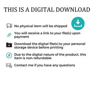 May include: A teal blue digital download icon with a downward pointing arrow. The text "THIS IS A DIGITAL DOWNLOAD" is at the top of the image. The text below the icon reads: "No physical item will be shipped. You will receive a link to your file(s) upon payment. Download the digital file(s) to your personal storage device before printing. Due to the digital nature of the product, this item is non-refundable. Contact me if you have any questions."