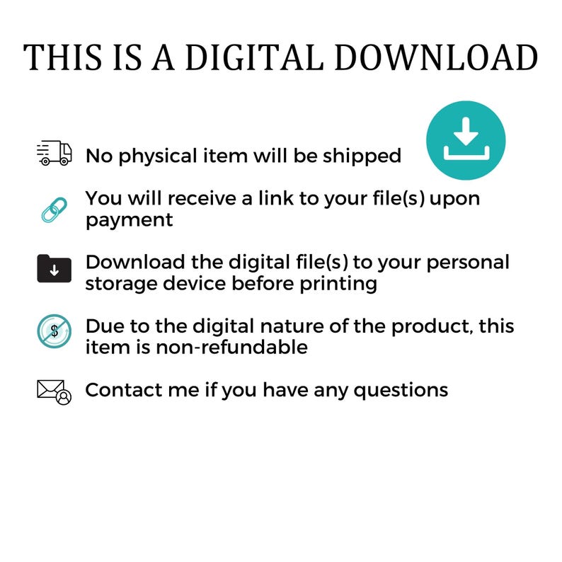May include: A teal blue digital download icon with a downward pointing arrow. The text "THIS IS A DIGITAL DOWNLOAD" is at the top of the image. The text below the icon reads: "No physical item will be shipped. You will receive a link to your file(s) upon payment. Download the digital file(s) to your personal storage device before printing. Due to the digital nature of the product, this item is non-refundable. Contact me if you have any questions."