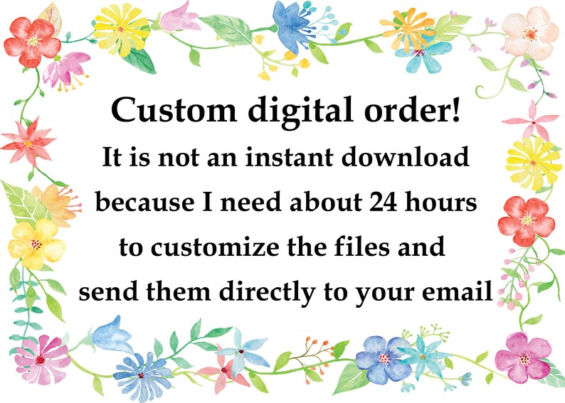 May include: A watercolor illustration of a floral border with the text "Custom digital order! It is not an instant download because I need about 24 hours to customize the files and send them directly to your email."