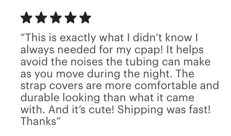 Pu&ograve; includere: Una recensione cliente a cinque stelle per coperture per cinghie CPAP che recita: This is exactly what I didn't know I always needed for my cpap! It helps avoid the noises the tubing can make as you move during the night. The strap covers are more comfortable and durable looking than what it came with. And it's cute! Shipping was fast! Thanks.