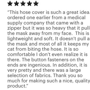 Pu&ograve; includere: Una recensione cliente a cinque stelle su un copritubo leggero e morbido con bottoni alle estremit&agrave;. Il testo recita: This hose cover is such a great idea. I ordered one earlier from a medical supply company that came with a zipper but it was so heavy that it pulled the mask away from my face. This is lightweight and soft. It doesn't pull at the mask and most of all it keeps my cat from biting the hose. It is so comfortable I don't even realize it is there. The button fasteners on the ends are ingenious. In addition, it is very pretty and there was a large selection of fabrics. Thank you so much for making such a nice, quality product.