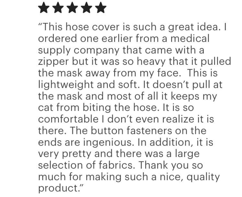 Pu&ograve; includere: Una recensione cliente a cinque stelle su un copritubo leggero e morbido con bottoni alle estremit&agrave;. Il testo recita: This hose cover is such a great idea. I ordered one earlier from a medical supply company that came with a zipper but it was so heavy that it pulled the mask away from my face. This is lightweight and soft. It doesn't pull at the mask and most of all it keeps my cat from biting the hose. It is so comfortable I don't even realize it is there. The button fasteners on the ends are ingenious. In addition, it is very pretty and there was a large selection of fabrics. Thank you so much for making such a nice, quality product.