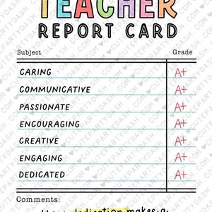 May include: A printable teacher report card with the title "Teacher Report Card" in colorful letters. The report card has a list of subjects such as caring, communicative, passionate, encouraging, creative, engaging, and dedicated. Each subject has a grade of A+ next to it. The comments section says "Your dedication makes a world of difference. Thank you." and has a space for a signature.