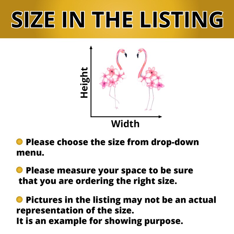 May include: A diagram showing how to measure the size of a decal. The diagram shows two pink flamingos with pink flowers on their bodies. The diagram includes a height and width axis. The text below the diagram says "Please choose the size from drop-down menu. Please measure your space to be sure that you are ordering the right size. Pictures in the listing may not be an actual representation of the size. It is an example for showing purpose."