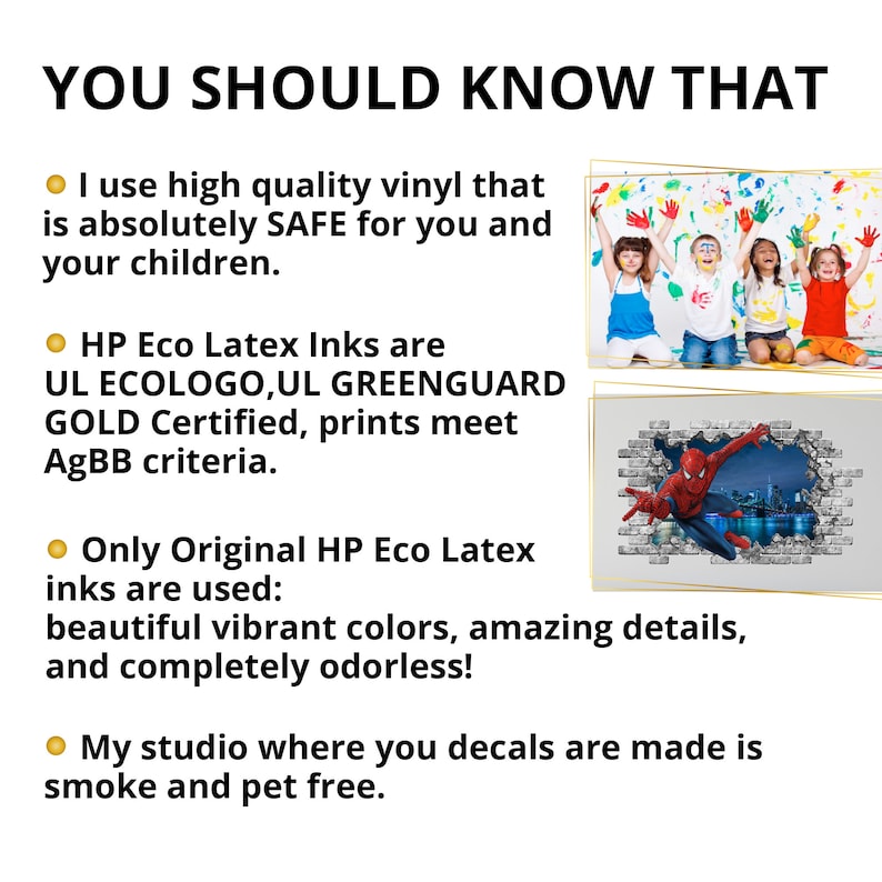 May include: A graphic with text that reads "YOU SHOULD KNOW THAT" and four bullet points. The bullet points describe the materials and inks used to make decals. The text states that the vinyl is safe for children, the inks are UL ECOLOGO, UL GREENGUARD GOLD Certified, and the inks are original HP Eco Latex inks. The text also states that the studio where the decals are made is smoke and pet free. The graphic also includes two images of decals. The first image shows three children with their hands painted. The second image shows a Spiderman decal.