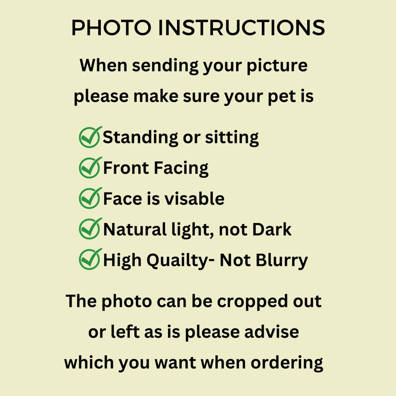 May include: Photo instructions for sending a picture of a pet. The instructions include: Standing or sitting, Front Facing, Face is visible, Natural light, not dark, High Quality - Not Blurry. The photo can be cropped out or left as is, please advise which you want when ordering.