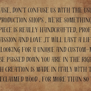 May include: A vintage-style text graphic on a brown background. The text reads: "PLEASE, DON'T CONFUSE US WITH THE USUAL MASS PRODUCTION SHOPS, WE'RE SOMETHING ELSE.. HERE EACH PIECE IS REALLY HANDCRAFTED, PROFESSIONALLY, WITH PASSION AND LOVE, IT WILL LAST A LIFETIME. IF YOU ARE LOOKING FOR A UNIQUE AND CUSTOM-MADE PIECE MADE TO BE PASSED DOWN YOU ARE IN THE RIGHE PLACE. EACH CREATION IS MADE IN ITALY WITH THE BEST RECLAIMED WOOD, FOR MORE THAN 80 YEARS."