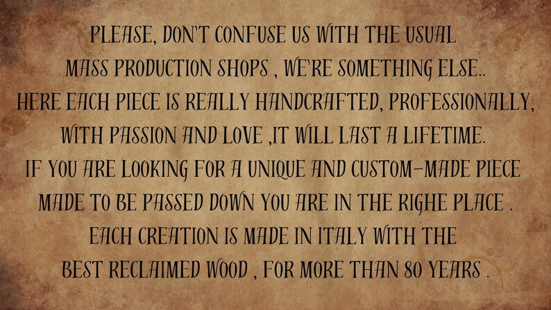 May include: A vintage-style text graphic on a brown background. The text reads: "PLEASE, DON'T CONFUSE US WITH THE USUAL MASS PRODUCTION SHOPS, WE'RE SOMETHING ELSE.. HERE EACH PIECE IS REALLY HANDCRAFTED, PROFESSIONALLY, WITH PASSION AND LOVE, IT WILL LAST A LIFETIME. IF YOU ARE LOOKING FOR A UNIQUE AND CUSTOM-MADE PIECE MADE TO BE PASSED DOWN YOU ARE IN THE RIGHE PLACE. EACH CREATION IS MADE IN ITALY WITH THE BEST RECLAIMED WOOD, FOR MORE THAN 80 YEARS."