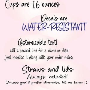 May include: A light pink informational sign with black text stating: ADDITIONAL INFO, Cups are 16 ounces, Decals are WATER-RESISTANT, Customizable text! add a second line for a name or date, Straws and lids Always included!, PLEASE Message me with any questions or with company / large group logos!