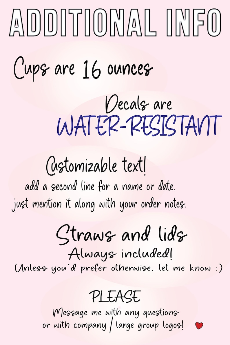 May include: A light pink informational sign with black text stating: ADDITIONAL INFO, Cups are 16 ounces, Decals are WATER-RESISTANT, Customizable text! add a second line for a name or date, Straws and lids Always included!, PLEASE Message me with any questions or with company / large group logos!