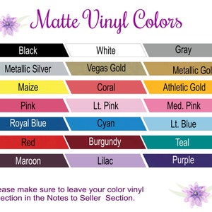 May include: A chart showing 18 different matte vinyl colors. The colors are arranged in two columns of nine colors each. The colors are: Black, White, Gray, Metallic Silver, Vegas Gold, Metallic Gold, Maize, Coral, Athletic Gold, Pink, Lt. Pink, Med. Pink, Royal Blue, Cyan, Lt. Blue, Red, Burgundy, Teal, Maroon, Lilac, and Purple.