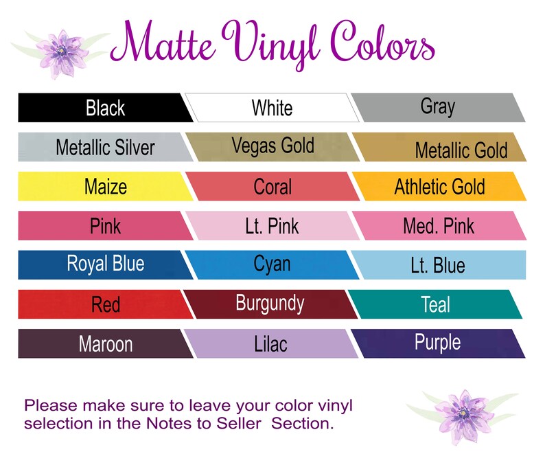 May include: A chart showing 18 different matte vinyl colors. The colors are arranged in two columns of nine colors each. The colors are: Black, White, Gray, Metallic Silver, Vegas Gold, Metallic Gold, Maize, Coral, Athletic Gold, Pink, Lt. Pink, Med. Pink, Royal Blue, Cyan, Lt. Blue, Red, Burgundy, Teal, Maroon, Lilac, and Purple.