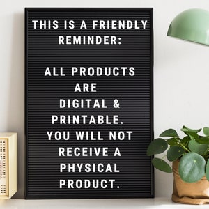May include: A black letter board with white letters spelling "THIS IS A FRIENDLY REMINDER: ALL PRODUCTS ARE DIGITAL & PRINTABLE. YOU WILL NOT RECEIVE A PHYSICAL PRODUCT."