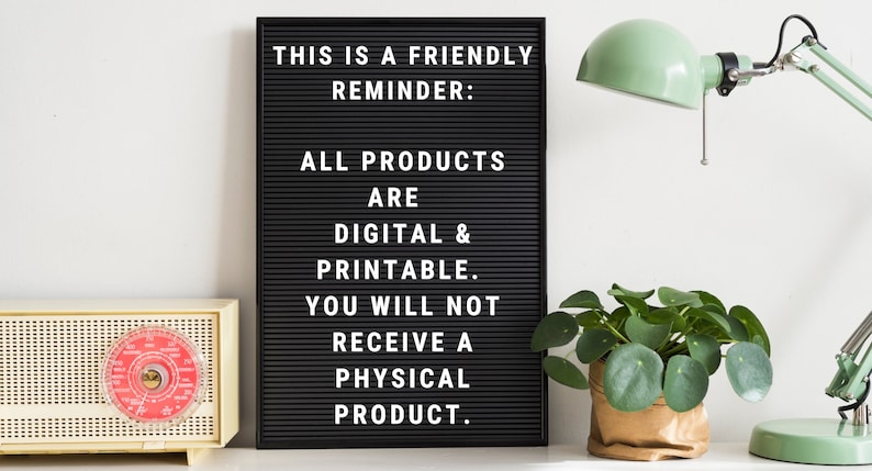 May include: A black letter board with white letters spelling "THIS IS A FRIENDLY REMINDER: ALL PRODUCTS ARE DIGITAL & PRINTABLE. YOU WILL NOT RECEIVE A PHYSICAL PRODUCT."