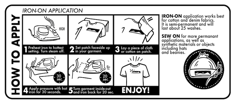 May include: A black and white illustration showing how to apply an iron-on patch to fabric. The steps include preheating the iron, setting the patch face up, laying a cloth over the patch, applying pressure with the iron for 30 seconds, and turning the garment inside out and ironing the back for 20 seconds. The illustration also includes text that says "IRON-ON APPLICATION", "HOW TO APPLY", "ENJOY!" and "SEW ON for more permanent applications, as well as synthetic materials or objects including hats and beanies."
