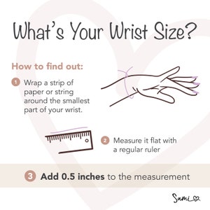 May include: A diagram showing how to measure your wrist size for a bracelet. The instructions are: 1. Wrap a strip of paper or string around the smallest part of your wrist. 2. Measure it flat with a regular ruler. 3. Add 0.5 inches to the measurement.
