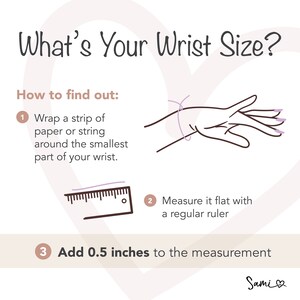 May include: A diagram showing how to measure your wrist size for a bracelet. The instructions are: 1. Wrap a strip of paper or string around the smallest part of your wrist. 2. Measure it flat with a regular ruler. 3. Add 0.5 inches to the measurement.