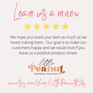 May include: A graphic with five yellow stars and the text "Leave us a review". The text "We hope you loved your item as much as we loved making them. Our goal is to make our customers happy and we would love if you leave us a positive product review." is below the stars. The text "little Peanut HANDMADE BOUTIQUE" is below the text. The text "www.etsy.com/shop/Little Peanut Bta" is below the boutique name.