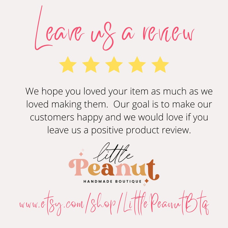 May include: A graphic with five yellow stars and the text "Leave us a review". The text "We hope you loved your item as much as we loved making them. Our goal is to make our customers happy and we would love if you leave us a positive product review." is below the stars. The text "little Peanut HANDMADE BOUTIQUE" is below the text. The text "www.etsy.com/shop/Little Peanut Bta" is below the boutique name.