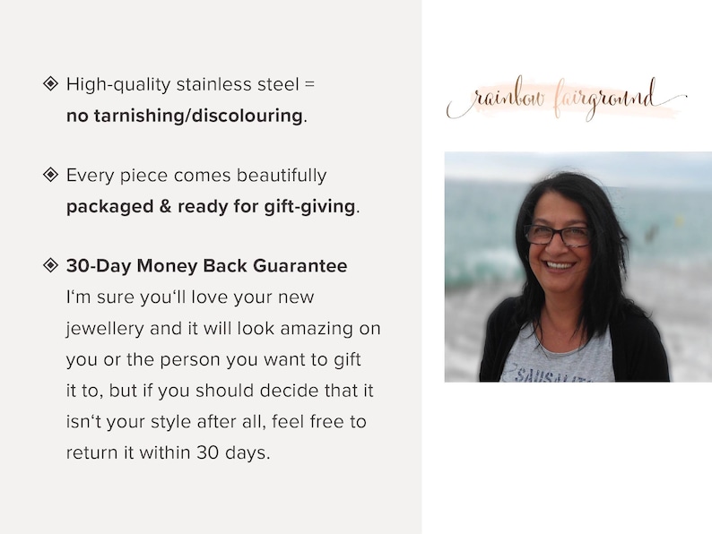 May include: Text on a white background with a diamond symbol and the text "High-quality stainless steel = no tarnishing/discolouring."  The text continues with "Every piece comes beautifully packaged & ready for gift-giving."  The text continues with "30-Day Money Back Guarantee I'm sure you'll love your new jewellery and it will look amazing on you or the person you want to gift it to, but if you should decide that it isn't your style after all, feel free to return it within 30 days."  The text "rainbow fairground" is written in cursive on a pink and orange watercolour background. A woman with dark hair is smiling at the camera. She is wearing a grey shirt with the word "SAUSALITO" on it. She is standing in front of a body of water.