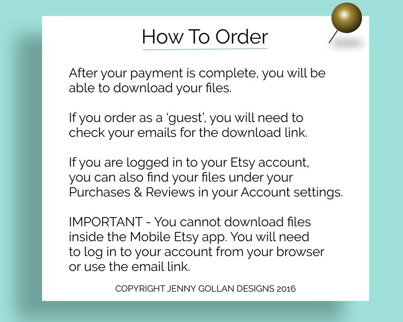 May include: A white text box with a black outline and a gold push pin in the top right corner. The text box contains instructions on how to download digital files after purchasing from Etsy. The text reads: "How To Order After your payment is complete, you will be able to download your files. If you order as a 'guest', you will need to check your emails for the download link. If you are logged in to your Etsy account, you can also find your files under your Purchases & Reviews in your Account settings. IMPORTANT - You cannot download files inside the Mobile Etsy app. You will need to log in to your account from your browser or use the email link. COPYRIGHT JENNY GOLLAN DESIGNS 2016"