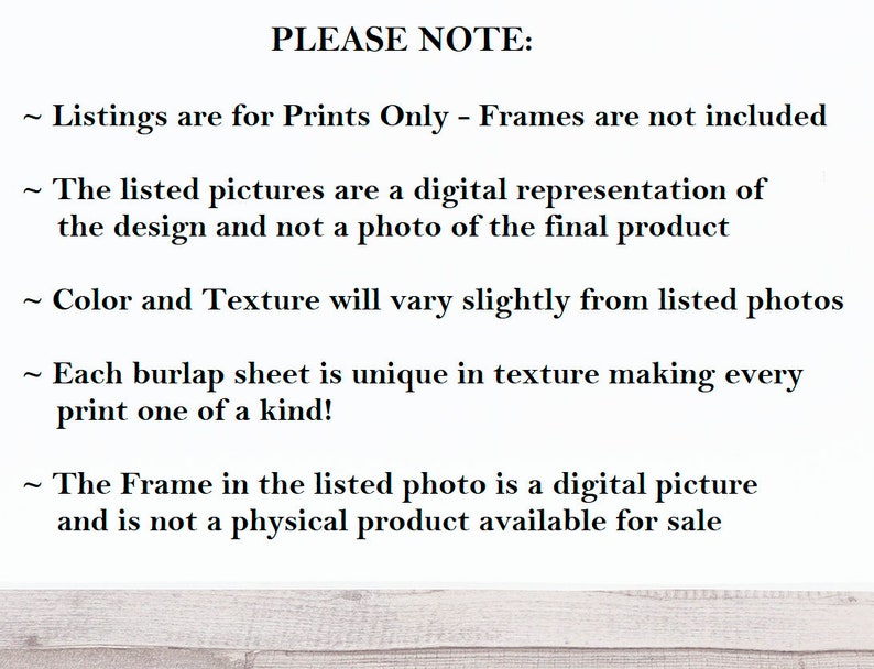 May include: Text on a white background with the heading "PLEASE NOTE:" followed by five bullet points explaining that the listings are for prints only, the pictures are digital representations, the color and texture may vary, each burlap sheet is unique, and the frame in the listed photo is a digital picture.