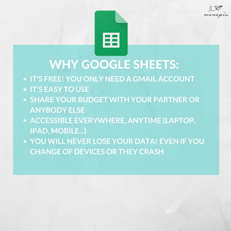 May include: A light blue background with a green Google Sheets icon and a list of reasons why Google Sheets is a good choice for budgeting. The text reads: "WHY GOOGLE SHEETS: IT'S FREE! YOU ONLY NEED A GMAIL ACCOUNT. IT'S EASY TO USE. SHARE YOUR BUDGET WITH YOUR PARTNER OR ANYBODY ELSE. ACCESSIBLE EVERYWHERE, ANYTIME (LAPTOP, IPAD, MOBILE...). YOU WILL NEVER LOSE YOUR DATA! EVEN IF YOU CHANGE OF DEVICES OR THEY CRASH."